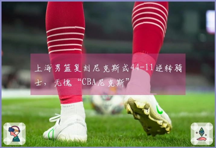 上海男篮复刻尼克斯式44-11逆转骑士，无愧“CBA尼克斯”