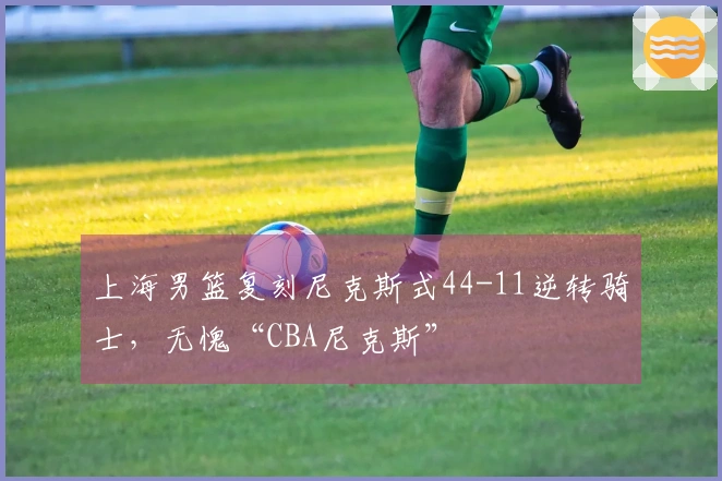 上海男篮复刻尼克斯式44-11逆转骑士，无愧“CBA尼克斯”