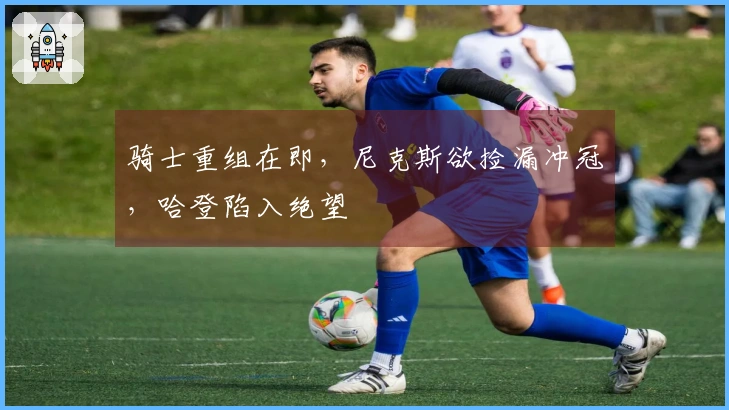 骑士重组在即，尼克斯欲捡漏冲冠，哈登陷入绝望