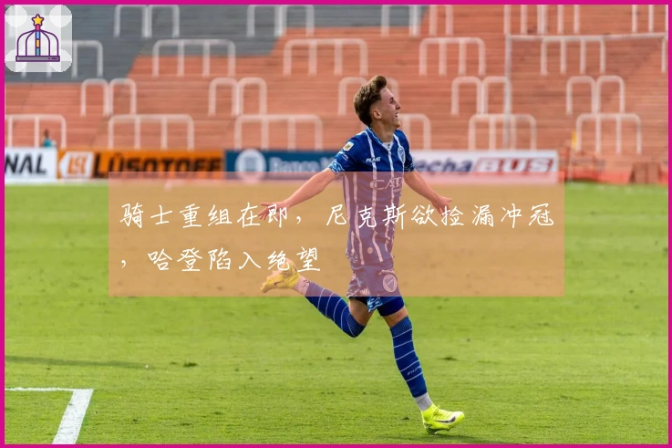 骑士重组在即，尼克斯欲捡漏冲冠，哈登陷入绝望
